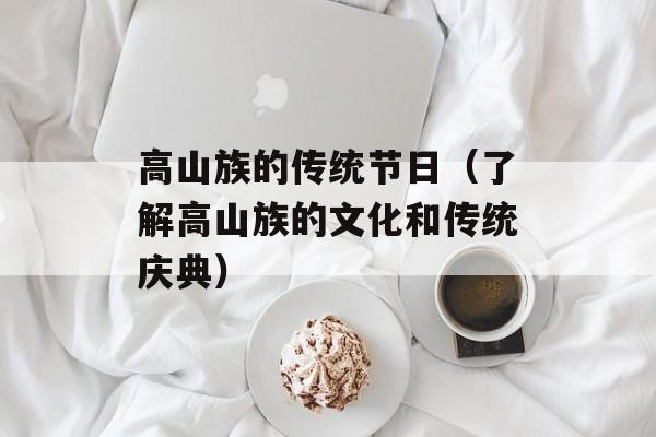 高山族的传统节日（了解高山族的文化和传统庆典）-第1张图片-