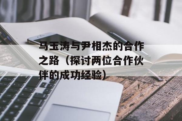 马玉涛与尹相杰的合作之路（探讨两位合作伙伴的成功经验）-第1张图片-