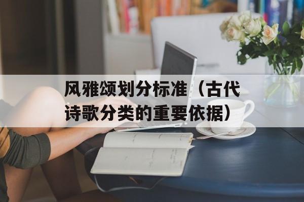 风雅颂划分标准（古代诗歌分类的重要依据）-第1张图片-