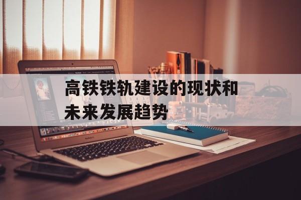 高铁铁轨建设的现状和未来发展趋势-第1张图片-