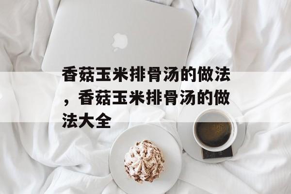 香菇玉米排骨汤的做法，香菇玉米排骨汤的做法大全-第1张图片-