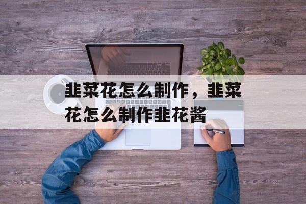 韭菜花怎么制作，韭菜花怎么制作韭花酱-第1张图片-