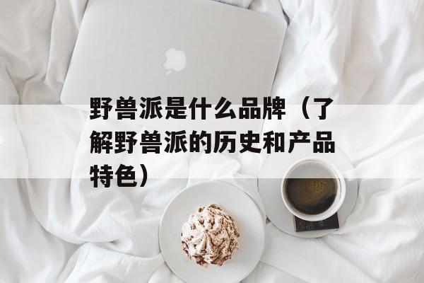 野兽派是什么品牌（了解野兽派的历史和产品特色）-第1张图片-