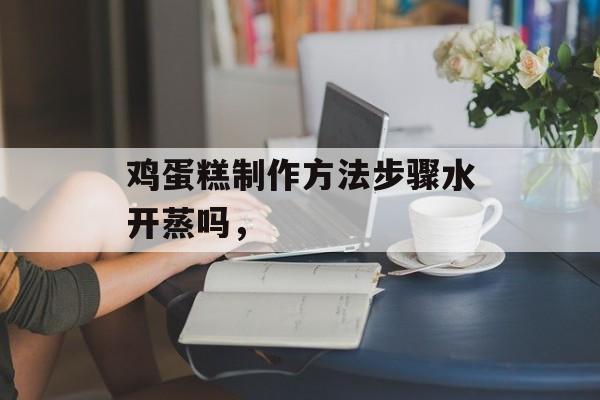 鸡蛋糕制作方法步骤水开蒸吗，-第1张图片-