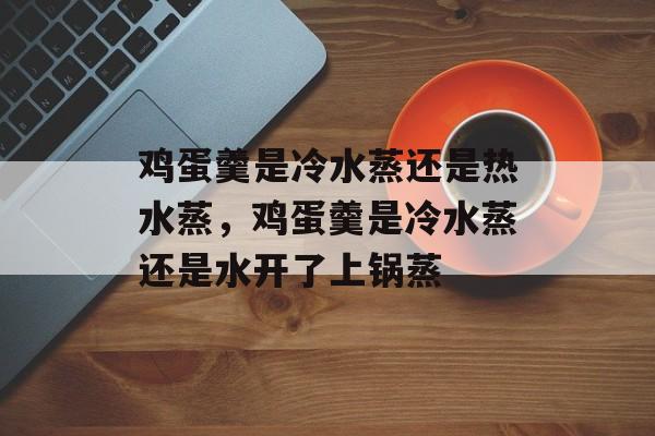 鸡蛋羹是冷水蒸还是热水蒸，鸡蛋羹是冷水蒸还是水开了上锅蒸-第1张图片-