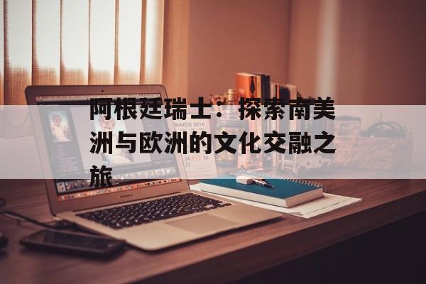 阿根廷瑞士：探索南美洲与欧洲的文化交融之旅-第1张图片-