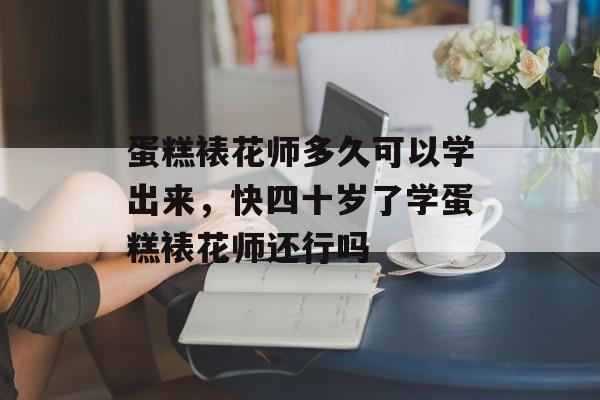 蛋糕裱花师多久可以学出来，快四十岁了学蛋糕裱花师还行吗-第1张图片-