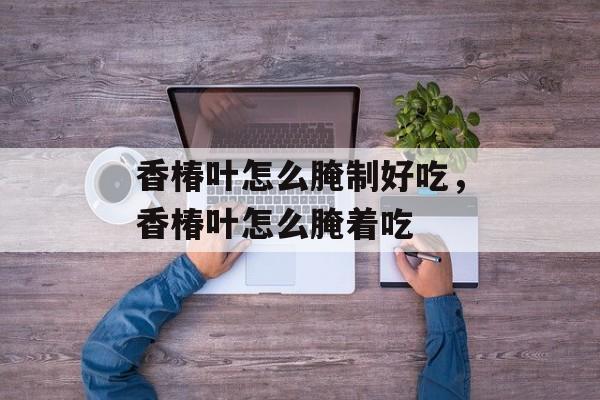 香椿叶怎么腌制好吃，香椿叶怎么腌着吃-第1张图片-