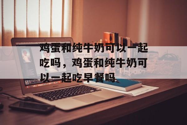 鸡蛋和纯牛奶可以一起吃吗，鸡蛋和纯牛奶可以一起吃早餐吗-第1张图片-