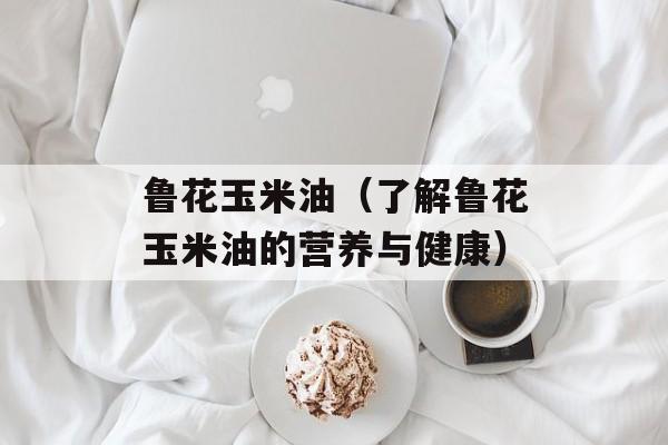 鲁花玉米油（了解鲁花玉米油的营养与健康）-第1张图片-