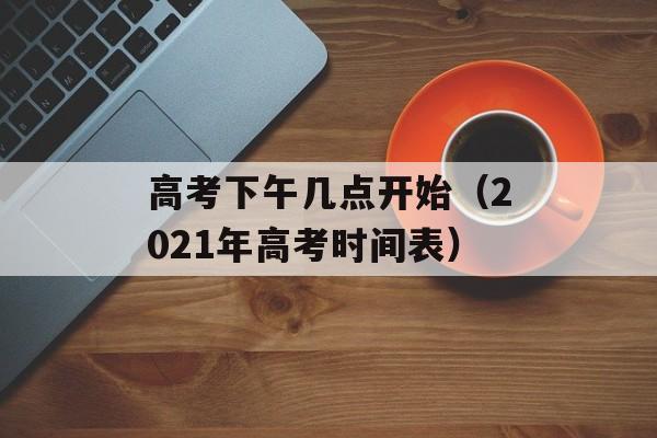 高考下午几点开始（2021年高考时间表）-第1张图片-