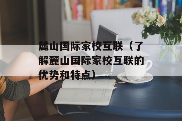 麓山国际家校互联（了解麓山国际家校互联的优势和特点）-第1张图片-