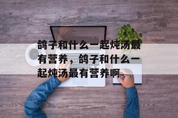 鸽子和什么一起炖汤最有营养，鸽子和什么一起炖汤最有营养啊-第1张图片-