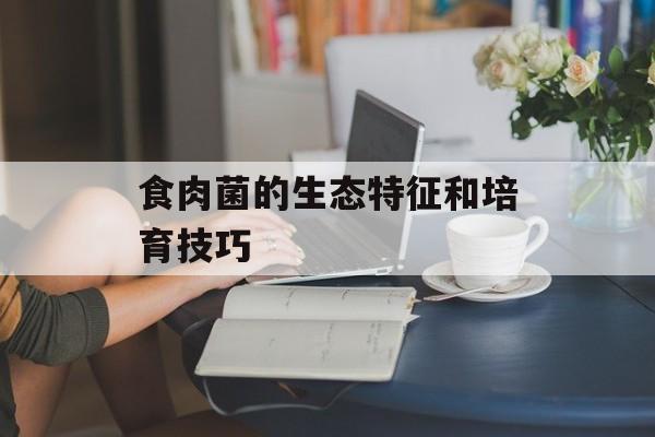 食肉菌的生态特征和培育技巧-第1张图片-