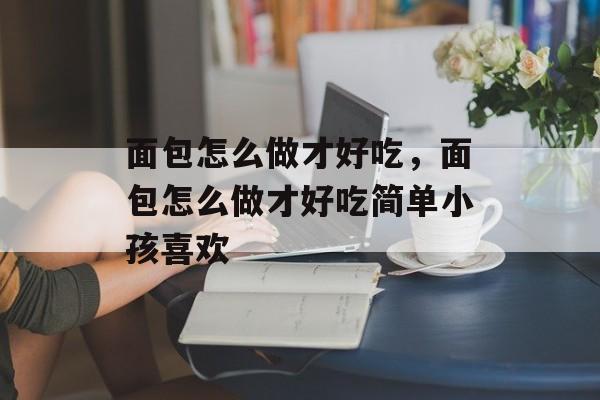 面包怎么做才好吃，面包怎么做才好吃简单小孩喜欢-第1张图片-