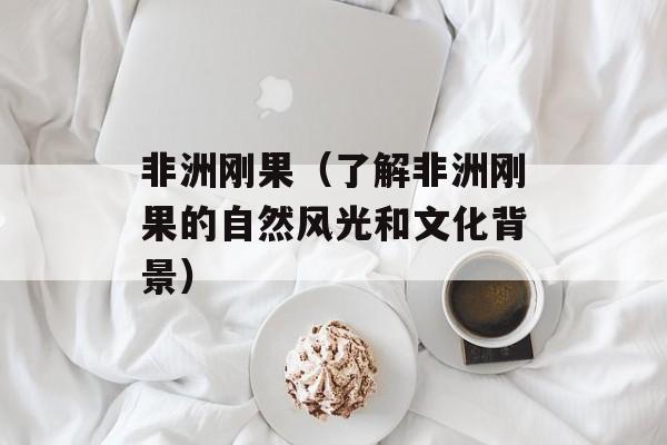 非洲刚果（了解非洲刚果的自然风光和文化背景）-第1张图片-
