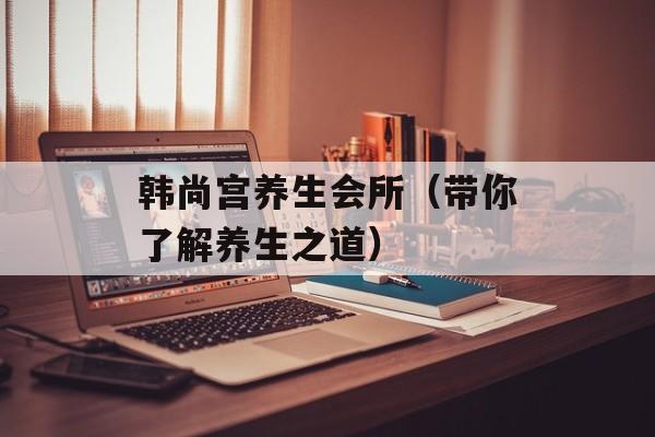韩尚宫养生会所（带你了解养生之道）-第1张图片-
