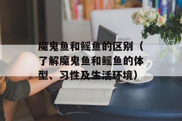 魔鬼鱼和鳐鱼的区别（了解魔鬼鱼和鳐鱼的体型、习性及生活环境）-第1张图片-