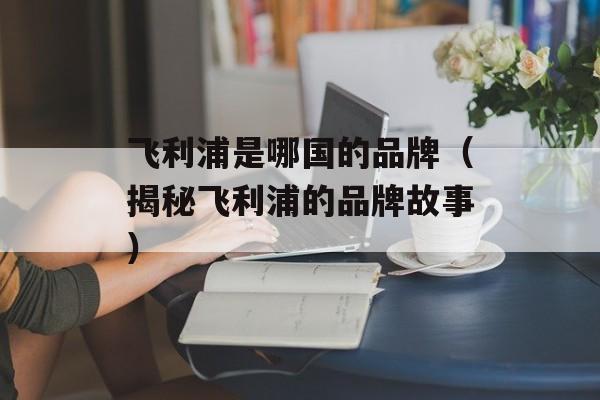 飞利浦是哪国的品牌（揭秘飞利浦的品牌故事）-第1张图片-