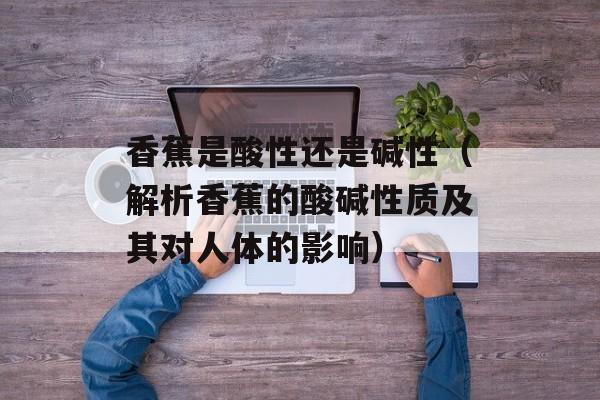 香蕉是酸性还是碱性（解析香蕉的酸碱性质及其对人体的影响）-第1张图片-