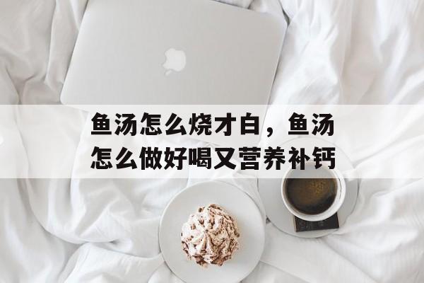 鱼汤怎么烧才白，鱼汤怎么做好喝又营养补钙-第1张图片-