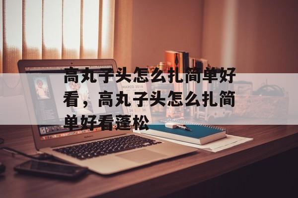 高丸子头怎么扎简单好看，高丸子头怎么扎简单好看蓬松-第1张图片-