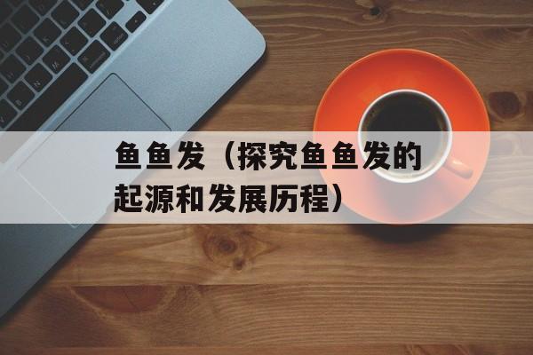 鱼鱼发（探究鱼鱼发的起源和发展历程）-第1张图片-