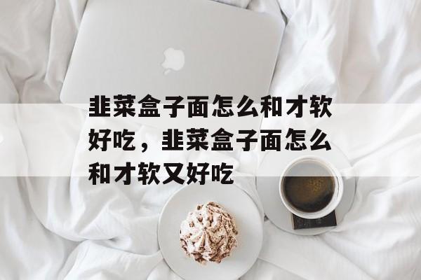韭菜盒子面怎么和才软好吃，韭菜盒子面怎么和才软又好吃-第1张图片-