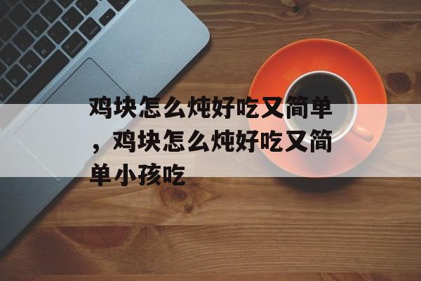 鸡块怎么炖好吃又简单，鸡块怎么炖好吃又简单小孩吃-第1张图片-
