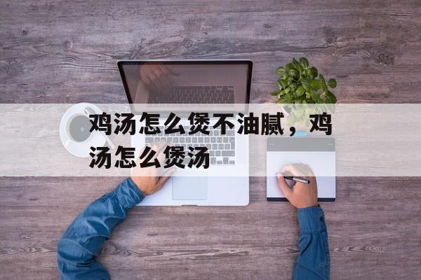 鸡汤怎么煲不油腻，鸡汤怎么煲汤-第1张图片-