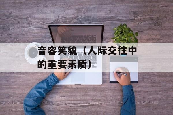音容笑貌（人际交往中的重要素质）-第1张图片-