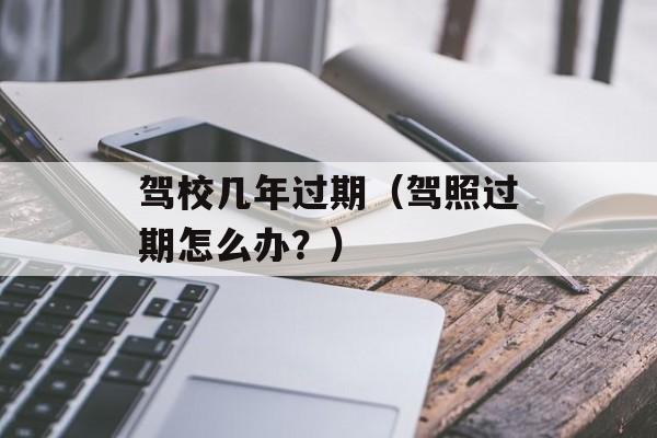 驾校几年过期（驾照过期怎么办？）-第1张图片-