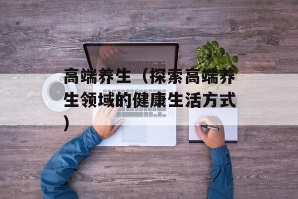 高端养生（探索高端养生领域的健康生活方式）-第1张图片-