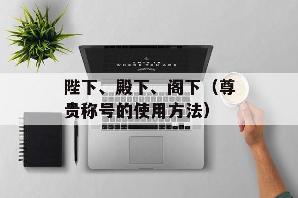 陛下、殿下、阁下（尊贵称号的使用方法）-第1张图片-
