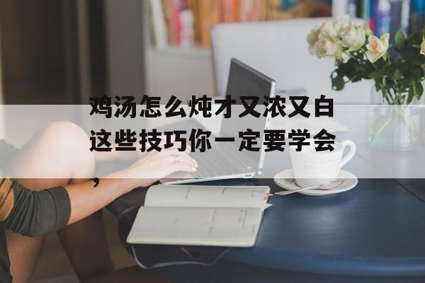 鸡汤怎么炖才又浓又白这些技巧你一定要学会，-第1张图片-
