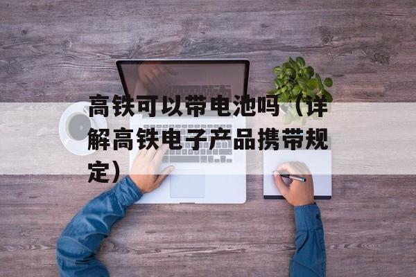 高铁可以带电池吗（详解高铁电子产品携带规定）-第1张图片-