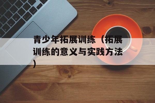 青少年拓展训练（拓展训练的意义与实践方法）-第1张图片-