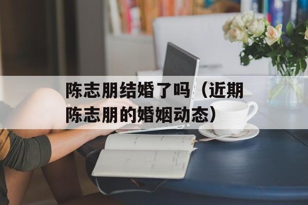 陈志朋结婚了吗（近期陈志朋的婚姻动态）-第1张图片-