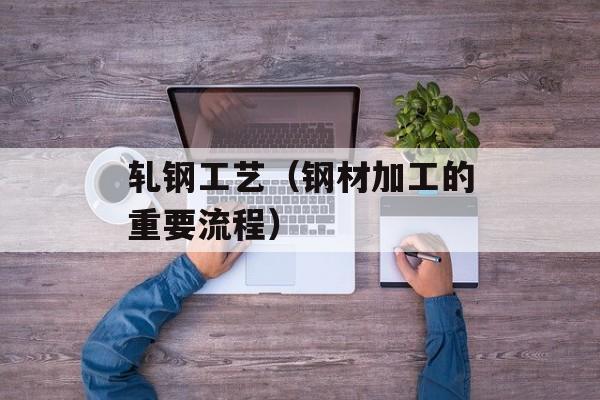 轧钢工艺（钢材加工的重要流程）-第1张图片-