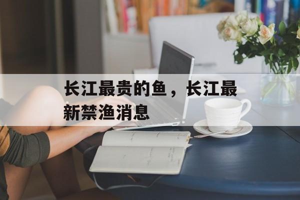 长江最贵的鱼，长江最新禁渔消息-第1张图片-