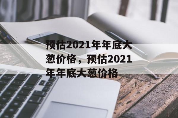 预估2021年年底大葱价格，预估2021年年底大葱价格-第1张图片-