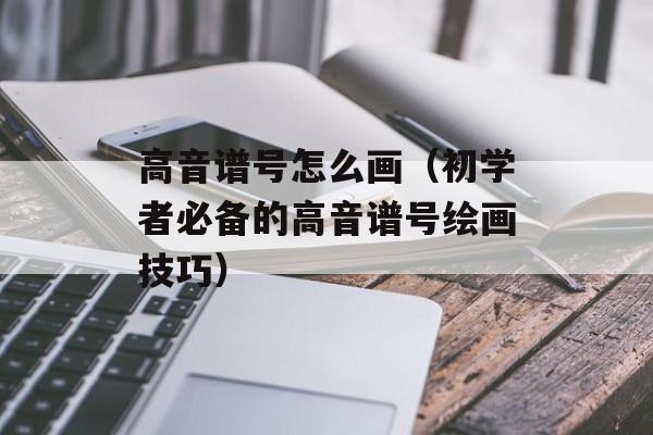 高音谱号怎么画（初学者必备的高音谱号绘画技巧）-第1张图片-