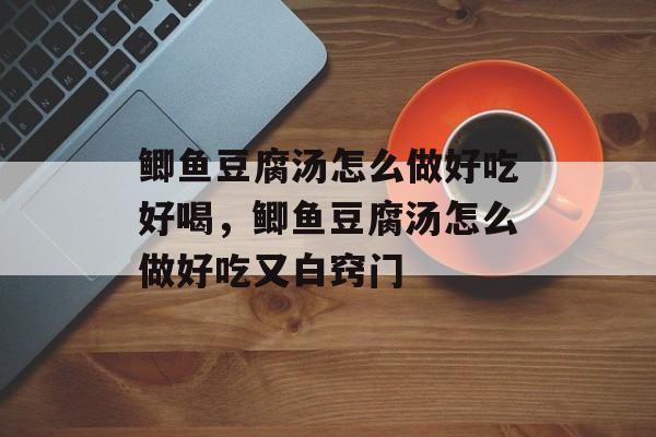 鲫鱼豆腐汤怎么做好吃好喝，鲫鱼豆腐汤怎么做好吃又白窍门-第1张图片-