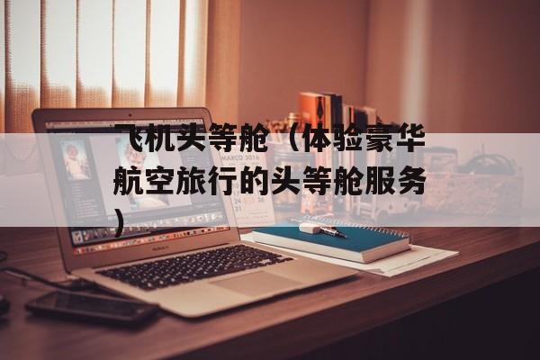 飞机头等舱（体验豪华航空旅行的头等舱服务）-第1张图片-