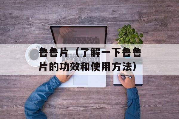 鲁鲁片（了解一下鲁鲁片的功效和使用方法）-第1张图片-