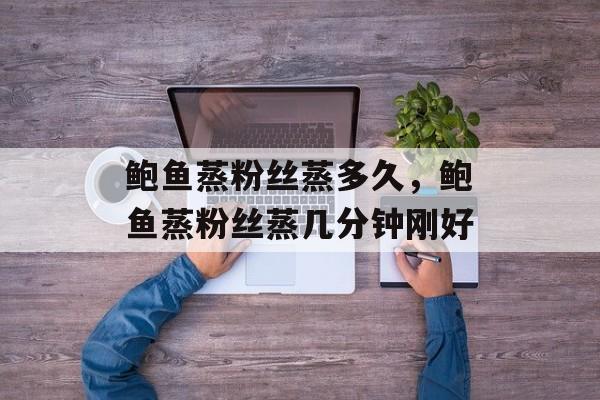 鲍鱼蒸粉丝蒸多久，鲍鱼蒸粉丝蒸几分钟刚好-第1张图片-