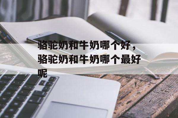 骆驼奶和牛奶哪个好，骆驼奶和牛奶哪个最好呢-第1张图片-