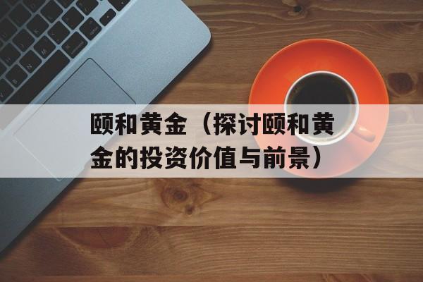 颐和黄金（探讨颐和黄金的投资价值与前景）-第1张图片-