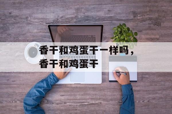 香干和鸡蛋干一样吗，香干和鸡蛋干-第1张图片-