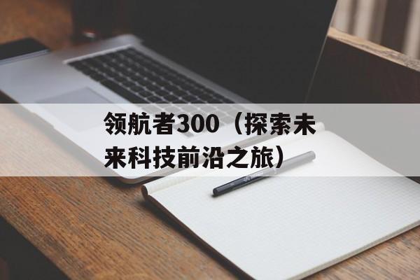 领航者300（探索未来科技前沿之旅）-第1张图片-